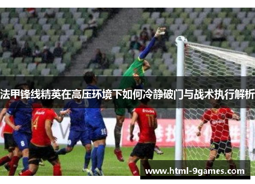 法甲锋线精英在高压环境下如何冷静破门与战术执行解析