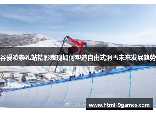 谷爱凌崇礼站精彩表现如何塑造自由式滑雪未来发展趋势