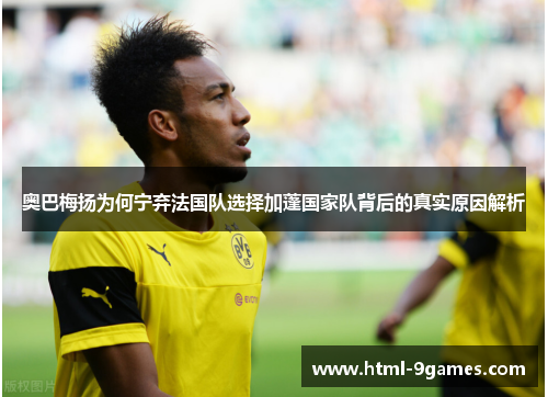 奥巴梅扬为何宁弃法国队选择加蓬国家队背后的真实原因解析