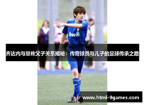 齐达内与恩佐父子关系揭秘：传奇球员与儿子的足球传承之路