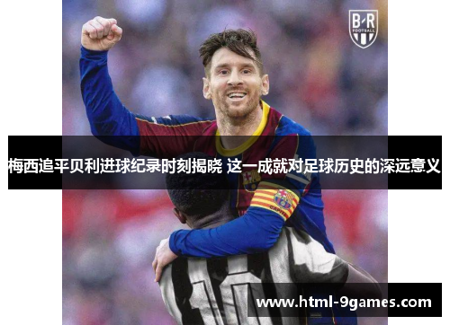 梅西追平贝利进球纪录时刻揭晓 这一成就对足球历史的深远意义
